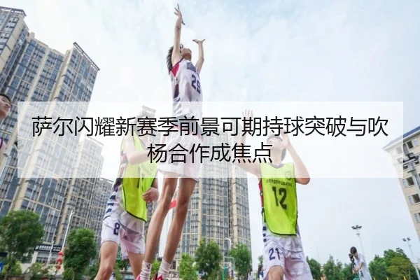 萨尔闪耀新赛季前景可期持球突破与吹杨合作成焦点 - KaiyuanGames